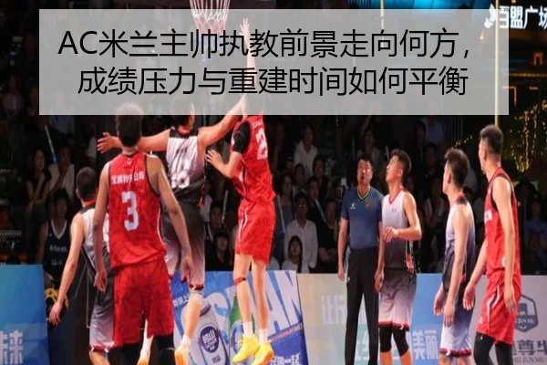 AC米兰主帅执教前景走向何方，成绩压力与重建时间如何平衡